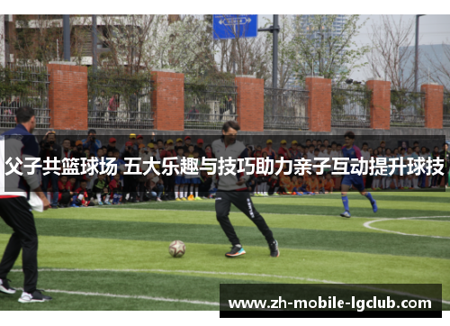 父子共篮球场 五大乐趣与技巧助力亲子互动提升球技 父子共篮球场 五大乐趣与技巧助力亲子互动提升球技