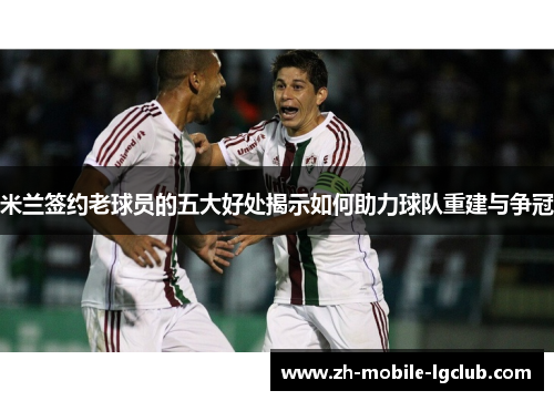 米兰签约老球员的五大好处揭示如何助力球队重建与争冠 米兰签约老球员的五大好处揭示如何助力球队重建与争冠