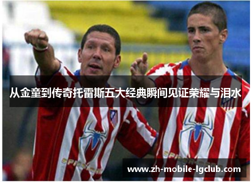 从金童到传奇托雷斯五大经典瞬间见证荣耀与泪水 从金童到传奇托雷斯五大经典瞬间见证荣耀与泪水