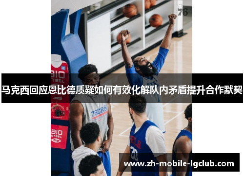 马克西回应恩比德质疑如何有效化解队内矛盾提升合作默契 马克西回应恩比德质疑如何有效化解队内矛盾提升合作默契