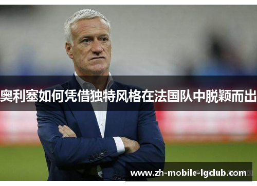 奥利塞如何凭借独特风格在法国队中脱颖而出 奥利塞如何凭借独特风格在法国队中脱颖而出