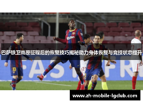 巴萨铁卫高原征程后的恢复技巧揭秘助力身体恢复与竞技状态提升