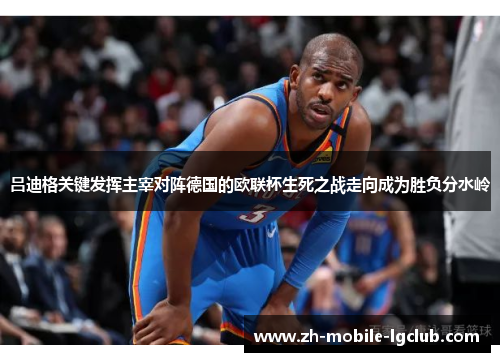 吕迪格关键发挥主宰对阵德国的欧联杯生死之战走向成为胜负分水岭