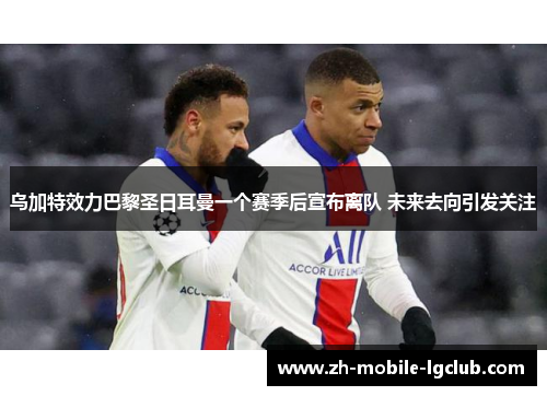 乌加特效力巴黎圣日耳曼一个赛季后宣布离队 未来去向引发关注