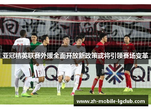 亚冠精英联赛外援全面开放新政策或将引领赛场变革