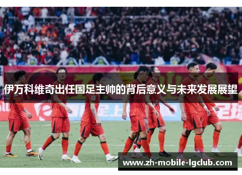 伊万科维奇出任国足主帅的背后意义与未来发展展望 伊万科维奇出任国足主帅的背后意义与未来发展展望