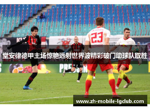 堂安律德甲主场惊艳远射世界波精彩破门助球队取胜 堂安律德甲主场惊艳远射世界波精彩破门助球队取胜