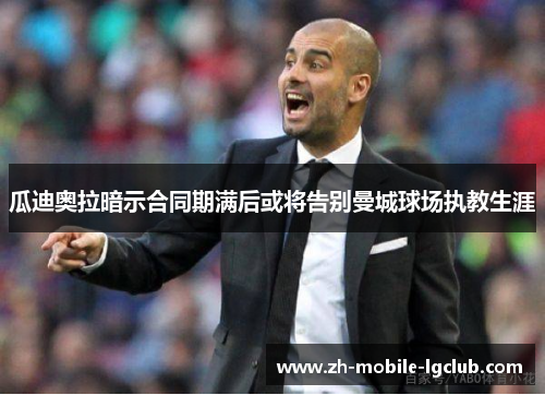 瓜迪奥拉暗示合同期满后或将告别曼城球场执教生涯 瓜迪奥拉暗示合同期满后或将告别曼城球场执教生涯