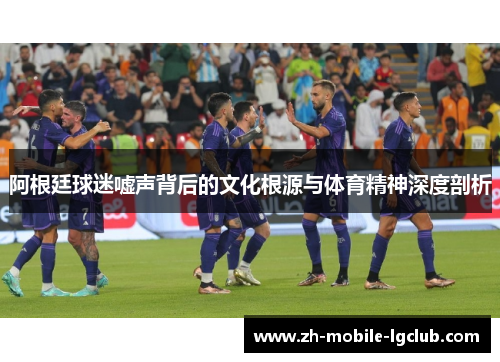 阿根廷球迷嘘声背后的文化根源与体育精神深度剖析