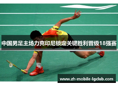中国男足主场力克印尼锁定关键胜利晋级18强赛 中国男足主场力克印尼锁定关键胜利晋级18强赛