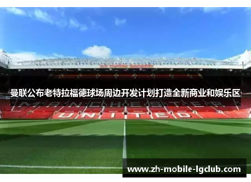 曼联公布老特拉福德球场周边开发计划打造全新商业和娱乐区 曼联公布老特拉福德球场周边开发计划打造全新商业和娱乐区